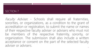SECTION 7
Faculty Adviser. - Schools shall require all fraternities,
sororities, or organizations, as a condition to the grant of
accreditation or registration, to submit the name or names
of their respective faculty adviser or advisers who must not
be members of the respective fraternity, sorority, or
organization. The submission shall also include a written
acceptance or consent on the part of the selected faculty
adviser or advisers. 25
 