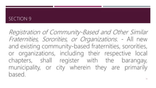 SECTION 9
Registration of Community-Based and Other Similar
Fraternities, Sororities, or Organizations. - All new
and existing community-based fraternities, sororities,
or organizations, including their respective local
chapters, shall register with the barangay,
municipality, or city wherein they are primarily
based. 26
 
