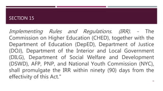SECTION 15
Implementing Rules and Regulations. (IRR). - The
Commission on Higher Education (CHED), together with the
Department of Education (DepED), Department of Justice
(DOJ), Department of the Interior and Local Government
(DILG), Department of Social Welfare and Development
(DSWD), AFP, PNP, and National Youth Commission (NYC),
shall promulgate the IRR within ninety (90) days from the
effectivity of this Act."
28
 