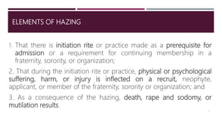 ELEMENTS OF HAZING
1. That there is initiation rite or practice made as a prerequisite for
admission or a requirement for continuing membership in a
fraternity, sorority, or organization;
2. That during the initiation rite or practice, physical or psychological
suffering, harm, or injury is inflected on a recruit, neophyte,
applicant, or member of the fraternity, sorority or organization; and
3. As a consequence of the hazing, death, rape and sodomy, or
mutilation results.
3
 