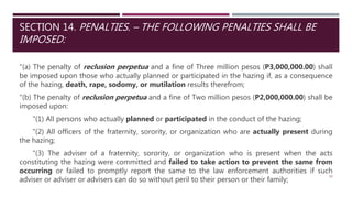 SECTION 14. PENALTIES. – THE FOLLOWING PENALTIES SHALL BE
IMPOSED:
"(a) The penalty of reclusion perpetua and a fine of Three million pesos (P3,000,000.00) shall
be imposed upon those who actually planned or participated in the hazing if, as a consequence
of the hazing, death, rape, sodomy, or mutilation results therefrom;
"(b) The penalty of reclusion perpetua and a fine of Two million pesos (P2,000,000.00) shall be
imposed upon:
"(1) All persons who actually planned or participated in the conduct of the hazing;
"(2) All officers of the fraternity, sorority, or organization who are actually present during
the hazing;
"(3) The adviser of a fraternity, sorority, or organization who is present when the acts
constituting the hazing were committed and failed to take action to prevent the same from
occurring or failed to promptly report the same to the law enforcement authorities if such
adviser or adviser or advisers can do so without peril to their person or their family;
30
 