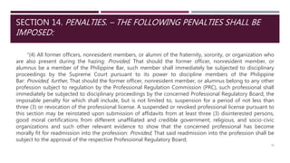SECTION 14. PENALTIES. – THE FOLLOWING PENALTIES SHALL BE
IMPOSED:
"(4) All former officers, nonresident members, or alumni of the fraternity, sorority, or organization who
are also present during the hazing: Provided, That should the former officer, nonresident member, or
alumnus be a member of the Philippine Bar, such member shall immediately be subjected to disciplinary
proceedings by the Supreme Court pursuant to its power to discipline members of the Philippine
Bar: Provided, further, That should the former officer, nonresident member, or alumnus belong to any other
profession subject to regulation by the Professional Regulation Commission (PRC), such professional shall
immediately be subjected to disciplinary proceedings by the concerned Professional Regulatory Board, the
imposable penalty for which shall include, but is not limited to, suspension for a period of not less than
three (3) or revocation of the professional license. A suspended or revoked professional license pursuant to
this section may be reinstated upon submission of affidavits from at least three (3) disinterested persons,
good moral certifications from different unaffiliated and credible government, religious, and socio-civic
organizations and such other relevant evidence to show that the concerned professional has become
morally fit for readmission into the profession: Provided, That said readmission into the profession shall be
subject to the approval of the respective Professional Regulatory Board;
31
 