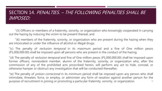 SECTION 14. PENALTIES. – THE FOLLOWING PENALTIES SHALL BE
IMPOSED:
"(5) Officers or members of a fraternity, sorority, or organization who knowingly cooperated in carrying
out the hazing by inducing the victim to be present thereat; and
"(6) members of the fraternity, sorority, or organization who are present during the hazing when they
are intoxicated or under the influence of alcohol or illegal drugs;
"(c) The penalty of reclusion temporal in its maximum period and a fine of One million pesos
(P1,000,000.00) shall be imposed upon all persons who are present in the conduct of the hazing;
"(d) The penalty of reclusion temporal and fine of One million pesos (P1,000,000.00) shall be imposed upon
former officers, nonresident member, alumni of the fraternity, sorority, or organization who, after the
commission of any of the prohibited acts proscribed herein, will perform any act to hide, conceal, or
otherwise hamper or obstruct any investigation that will be conducted thereafter;
"(e) The penalty of prision correcional in its minimum period shall be imposed upon any person who shall
intimidate, threaten, force, or employ, or administer any form of vexation against another person for the
purpose of recruitment in joining or promoting a particular fraternity, sorority, or organization. 32
 