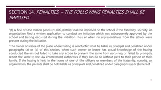 SECTION 14. PENALTIES. – THE FOLLOWING PENALTIES SHALL BE
IMPOSED:
"(f) A fine of One million pesos (P1,000,000.00) shall be imposed on the school if the fraternity, sorority, or
organization filed a written application to conduct an initiation which was subsequently approved by the
school and hazing occurred during the initiation rites or when no representatives from the school were
present during the initiation.
"The owner or lessee of the place where hazing is conducted shall be liable as principal and penalized under
paragraphs (a) or (b) of this section, when such owner or lessee has actual knowledge of the hazing
conducted therein but failed to take any action to prevent the same from occurring or failed to promptly
report the same to the law enforcement authorities if they can do so without peril to their person or their
family. If the hazing is held in the home of one of the officers or members of the fraternity, sorority, or
organization, the parents shall be held liable as principals and penalized under paragraphs (a) or (b) hereof
33
 