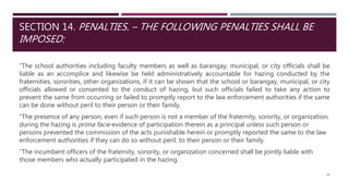 SECTION 14. PENALTIES. – THE FOLLOWING PENALTIES SHALL BE
IMPOSED:
"The school authorities including faculty members as well as barangay, municipal, or city officials shall be
liable as an accomplice and likewise be held administratively accountable for hazing conducted by the
fraternities, sororities, other organizations, if it can be shown that the school or barangay, municipal, or city
officials allowed or consented to the conduct of hazing, but such officials failed to take any action to
prevent the same from occurring or failed to promptly report to the law enforcement authorities if the same
can be done without peril to their person or their family.
"The presence of any person, even if such person is not a member of the fraternity, sorority, or organization,
during the hazing is prima facie evidence of participation therein as a principal unless such person or
persons prevented the commission of the acts punishable herein or promptly reported the same to the law
enforcement authorities if they can do so without peril, to their person or their family.
"The incumbent officers of the fraternity, sorority, or organization concerned shall be jointly liable with
those members who actually participated in the hazing.
34
 