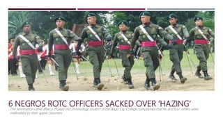 6 NEGROS ROTC OFFICERS SACKED OVER ‘HAZING’
The termination came after a 19-year-old criminology student of the Bago City College complained that he and four others were
maltreated by their upper classmen.
 