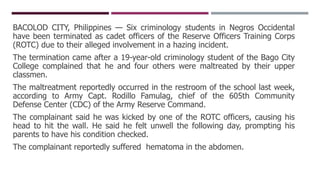 BACOLOD CITY, Philippines — Six criminology students in Negros Occidental
have been terminated as cadet officers of the Reserve Officers Training Corps
(ROTC) due to their alleged involvement in a hazing incident.
The termination came after a 19-year-old criminology student of the Bago City
College complained that he and four others were maltreated by their upper
classmen.
The maltreatment reportedly occurred in the restroom of the school last week,
according to Army Capt. Rodillo Famulag, chief of the 605th Community
Defense Center (CDC) of the Army Reserve Command.
The complainant said he was kicked by one of the ROTC officers, causing his
head to hit the wall. He said he felt unwell the following day, prompting his
parents to have his condition checked.
The complainant reportedly suffered hematoma in the abdomen.
 