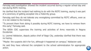 Famulag said investigation showed the incident occurred during a regular school day and
not during ROTC training.
He clarified that the incident had nothing to do with the ROTC training, saying it was part
of a ceremony of getting accepted into a fraternity group.
Famulag said they do not tolerate any wrongdoing committed by ROTC officers, even as
it is not related to the training.
“To prevent them from doing it possibly during ROTC training, we have to remove them
this early,” Famulag said.
The 605th CDC supervises the training and activities of Army reservists in Negros
Occidental.
Lt. Leomel Adolacion, deputy police chief of Bago City, yesterday clarified that there was
no hazing.
“Maybe the suspects did it for fun, although it happened on campus,” Adolacion said.
He said they have referred the complaint to the school administration for appropriate
action.
 