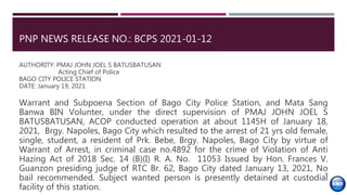 PNP NEWS RELEASE NO.: BCPS 2021-01-12
AUTHORITY: PMAJ JOHN JOEL S BATUSBATUSAN
Acting Chief of Police
BAGO CITY POLICE STATION
DATE: January 19, 2021
Warrant and Subpoena Section of Bago City Police Station, and Mata Sang
Banwa BIN Volunter, under the direct supervision of PMAJ JOHN JOEL S
BATUSBATUSAN, ACOP conducted operation at about 1145H of January 18,
2021, Brgy. Napoles, Bago City which resulted to the arrest of 21 yrs old female,
single, student, a resident of Prk. Bebe, Brgy. Napoles, Bago City by virtue of
Warrant of Arrest, in criminal case no.4892 for the crime of Violation of Anti
Hazing Act of 2018 Sec. 14 (B)(I) R. A. No. 11053 Issued by Hon. Frances V.
Guanzon presiding judge of RTC Br. 62, Bago City dated January 13, 2021, No
bail recommended. Subject wanted person is presently detained at custodial
facility of this station.
39
 