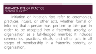 INITIATION RITE OR PRACTICE
SECTION 2 (B), RA 11053
Initiation or initiation rites refer to ceremonies,
practices, rituals, or other acts, whether formal or
informal, that a person must perform or take part in
order to be accepted into a fraternity, sorority, or
organization as a full-fledged member. It includes
ceremonies, practices, rituals, and other acts in all
stages of membership in a fraternity, sorority, or
organization. 4
 