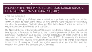PEOPLE OF THE PHILIPPINES, VS. LTSG. DOMINADOR BAYABOS,
ET. AL. (G.R. NO. 171222 FEBRUARY 18, 2015)
 THE CASE BACKGROUND
Fernando C. Balidoy, Jr. (Balidoy) was admitted as a probationary midshipman at the
PMMA. In order to reach active status, all new entrants were required to successfully
complete the mandatory "Indoctrination and Orientation Period,“ which was set from 2
May to 1 June 2001. Balidoy died on 3 May 2001.
The National Bureau of Investigation (NBI) probed the death of Balidoy. After months of
investigation, it forwarded its findings to the provincial prosecutor of Zambales for the
preliminary investigation and possible criminal prosecution of those involved in the
orientation and indoctrination of the PMMA Class of 2005. Subsequently, the Assistant
Provincial Prosecutor issued a Resolution finding probable cause to charge the principals
to the crime of hazing. A criminal case against Alvarez et al. was then filed with the
Regional Trial Court of Iba, Zambales (RTC–Zambales).
42
 