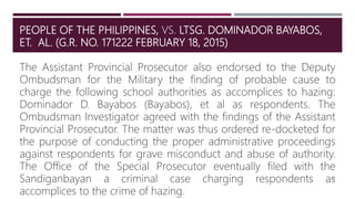 PEOPLE OF THE PHILIPPINES, VS. LTSG. DOMINADOR BAYABOS,
ET. AL. (G.R. NO. 171222 FEBRUARY 18, 2015)
43
The Assistant Provincial Prosecutor also endorsed to the Deputy
Ombudsman for the Military the finding of probable cause to
charge the following school authorities as accomplices to hazing:
Dominador D. Bayabos (Bayabos), et al as respondents. The
Ombudsman Investigator agreed with the findings of the Assistant
Provincial Prosecutor. The matter was thus ordered re-docketed for
the purpose of conducting the proper administrative proceedings
against respondents for grave misconduct and abuse of authority.
The Office of the Special Prosecutor eventually filed with the
Sandiganbayan a criminal case charging respondents as
accomplices to the crime of hazing.
 