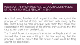 PEOPLE OF THE PHILIPPINES, VS. LTSG. DOMINADOR BAYABOS,
ET. AL. (G.R. NO. 171222 FEBRUARY 18, 2015)
44
As a final point, Bayabos et al. argued that the case against the
principal accused had already been dismissed with finality by the
RTC. There being no more principals with whom they could have
cooperated in the execution of the offense, they asserted that the
case against them must be dismissed.
The Special Prosecutor opposed the motion of Bayabos et al. He
stressed that there was nothing in the law requiring that the
principals must be prosecuted first before a case could be filed
against the accomplices.
 