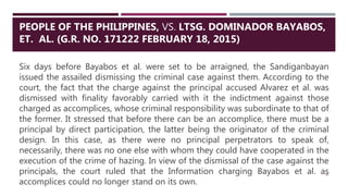 Six days before Bayabos et al. were set to be arraigned, the Sandiganbayan
issued the assailed dismissing the criminal case against them. According to the
court, the fact that the charge against the principal accused Alvarez et al. was
dismissed with finality favorably carried with it the indictment against those
charged as accomplices, whose criminal responsibility was subordinate to that of
the former. It stressed that before there can be an accomplice, there must be a
principal by direct participation, the latter being the originator of the criminal
design. In this case, as there were no principal perpetrators to speak of,
necessarily, there was no one else with whom they could have cooperated in the
execution of the crime of hazing. In view of the dismissal of the case against the
principals, the court ruled that the Information charging Bayabos et al. as
accomplices could no longer stand on its own.
45
PEOPLE OF THE PHILIPPINES, VS. LTSG. DOMINADOR BAYABOS,
ET. AL. (G.R. NO. 171222 FEBRUARY 18, 2015)
 