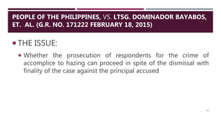  THE ISSUE:
 Whether the prosecution of respondents for the crime of
accomplice to hazing can proceed in spite of the dismissal with
finality of the case against the principal accused
46
PEOPLE OF THE PHILIPPINES, VS. LTSG. DOMINADOR BAYABOS,
ET. AL. (G.R. NO. 171222 FEBRUARY 18, 2015)
 