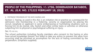  PERTINENT PROVISION OF THE ANTI-HAZING LAW
Section 1. Hazing, as used in this Act, is an initiation rite or practice as a prerequisite for
admission into membership in a fraternity, sorority or organization by placing the
recruit, neophyte or applicant in some embarrassing or humiliating situations such as
forcing him to do menial, silly, foolish and other similar tasks or activities or otherwise
subjecting him to physical or psychological suffering or injury.
Sec. 4. x x x x.
The school authorities including faculty members who consent to the hazing or who
have actual knowledge thereof, but failed to take any action to prevent the same from
occurring shall be punished as accomplices for the acts of hazing committed by the
perpetrators. (Emphasis supplied)
48
PEOPLE OF THE PHILIPPINES, VS. LTSG. DOMINADOR BAYABOS,
ET. AL. (G.R. NO. 171222 FEBRUARY 18, 2015)
 
