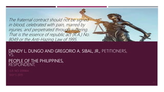DANDY L. DUNGO AND GREGORIO A. SIBAL, JR., PETITIONERS,
VS.
PEOPLE OF THE PHILIPPINES,
RESPONDENT.
G.R. NO. 209464
JULY 1, 2015
49
The fraternal contract should not be signed
in blood, celebrated with pain, marred by
injuries, and perpetrated through suffering.
That is the essence of republic act (R.A.) No.
8049 or the Anti-Hazing Law of 1995.
 