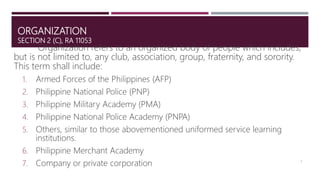 ORGANIZATION
SECTION 2 (C), RA 11053
Organization refers to an organized body of people which includes,
but is not limited to, any club, association, group, fraternity, and sorority.
This term shall include:
1. Armed Forces of the Philippines (AFP)
2. Philippine National Police (PNP)
3. Philippine Military Academy (PMA)
4. Philippine National Police Academy (PNPA)
5. Others, similar to those abovementioned uniformed service learning
institutions.
6. Philippine Merchant Academy
7. Company or private corporation 5
 
