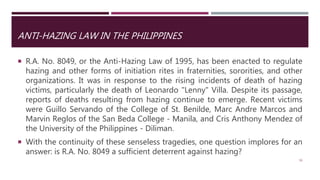 ANTI-HAZING LAW IN THE PHILIPPINES
 R.A. No. 8049, or the Anti-Hazing Law of 1995, has been enacted to regulate
hazing and other forms of initiation rites in fraternities, sororities, and other
organizations. It was in response to the rising incidents of death of hazing
victims, particularly the death of Leonardo "Lenny" Villa. Despite its passage,
reports of deaths resulting from hazing continue to emerge. Recent victims
were Guillo Servando of the College of St. Benilde, Marc Andre Marcos and
Marvin Reglos of the San Beda College - Manila, and Cris Anthony Mendez of
the University of the Philippines - Diliman.
 With the continuity of these senseless tragedies, one question implores for an
answer: is R.A. No. 8049 a sufficient deterrent against hazing?
50
 