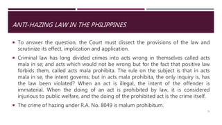 ANTI-HAZING LAW IN THE PHILIPPINES
 To answer the question, the Court must dissect the provisions of the law and
scrutinize its effect, implication and application.
 Criminal law has long divided crimes into acts wrong in themselves called acts
mala in se; and acts which would not be wrong but for the fact that positive law
forbids them, called acts mala prohibita. The rule on the subject is that in acts
mala in se, the intent governs; but in acts mala prohibita, the only inquiry is, has
the law been violated? When an act is illegal, the intent of the offender is
immaterial. When the doing of an act is prohibited by law, it is considered
injurious to public welfare, and the doing of the prohibited act is the crime itself.
 The crime of hazing under R.A. No. 8049 is malum prohibitum.
51
 