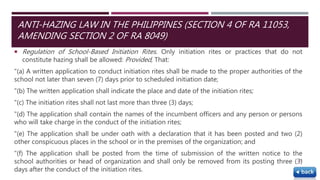  Regulation of School-Based Initiation Rites. Only initiation rites or practices that do not
constitute hazing shall be allowed: Provided, That:
"(a) A written application to conduct initiation rites shall be made to the proper authorities of the
school not later than seven (7) days prior to scheduled initiation date;
"(b) The written application shall indicate the place and date of the initiation rites;
"(c) The initiation rites shall not last more than three (3) days;
"(d) The application shall contain the names of the incumbent officers and any person or persons
who will take charge in the conduct of the initiation rites;
"(e) The application shall be under oath with a declaration that it has been posted and two (2)
other conspicuous places in the school or in the premises of the organization; and
"(f) The application shall be posted from the time of submission of the written notice to the
school authorities or head of organization and shall only be removed from its posting three (3)
days after the conduct of the initiation rites.
52
ANTI-HAZING LAW IN THE PHILIPPINES (SECTION 4 OF RA 11053,
AMENDING SECTION 2 OF RA 8049)
 