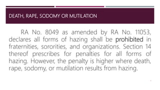 DEATH, RAPE, SODOMY OR MUTILATION
RA No. 8049 as amended by RA No. 11053,
declares all forms of hazing shall be prohibited in
fraternities, sororities, and organizations. Section 14
thereof prescribes for penalties for all forms of
hazing. However, the penalty is higher where death,
rape, sodomy, or mutilation results from hazing.
6
 