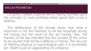 MALUM PROHIBITUM
Congress created a special law on hazing founded upon
the principle of mala prohibita where good faith is not a
defense.
The deliberation of the Senate shows that what is
important is not the intention to kill the neophyte during
the hazing but the result of the act hazing. Also, the
framers of the law intended that the consent of the victim
to be injured shall not be a defense in hazing. The very act
of inflicting physical or psychological pain is a punishable
act. Death is just an aggravating circumstance.
7
 