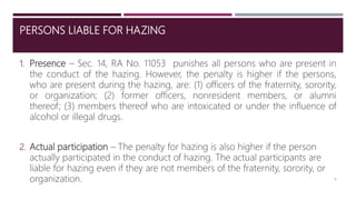 PERSONS LIABLE FOR HAZING
1. Presence – Sec. 14, RA No. 11053 punishes all persons who are present in
the conduct of the hazing. However, the penalty is higher if the persons,
who are present during the hazing, are: (1) officers of the fraternity, sorority,
or organization; (2) former officers, nonresident members, or alumni
thereof; (3) members thereof who are intoxicated or under the influence of
alcohol or illegal drugs.
2. Actual participation – The penalty for hazing is also higher if the person
actually participated in the conduct of hazing. The actual participants are
liable for hazing even if they are not members of the fraternity, sorority, or
organization. 8
 
