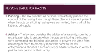 PERSONS LIABLE FOR HAZING
3. Planning – The law punishes all persons, who actually planned the
conduct of the hazing. Even though these planners were not present
when the acts constituting hazing were committed, they shall still be
liable as principals.
4. Adviser – The law also punishes the adviser of a fraternity, sorority, or
organization who is present when the acts constituting the hazing
were committed and failed to take action to prevent the same from
occurring or failed to promptly report the same to the law
enforcement authorities if such adviser or advisers can do so without
peril to their person or their family.
9
 