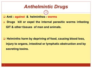 Anthelmintic Drugs
i
12
 Anti : against & helminthes : worms
 Drugs kill or expel the internal parasitic worms infesting
GIT & other tissues of man and animals.
 Helminths harm by depriving of food, causing blood loss,
injury to organs, intestinal or lymphatic obstruction and by
secreting toxins.
 