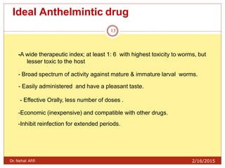 Ideal Anthelmintic drug
Dr. Nehal Afifi 2/16/2015
13
-A wide therapeutic index; at least 1: 6 with highest toxicity to worms, but
lesser toxic to the host
- Broad spectrum of activity against mature & immature larval worms.
- Easily administered and have a pleasant taste.
- Effective Orally, less number of doses .
-Economic (inexpensive) and compatible with other drugs.
-Inhibit reinfection for extended periods.
 