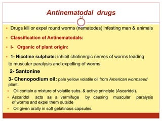 Antinematodal drugs
25
 Drugs kill or expel round worms (nematodes) infesting man & animals
 Classification of Antinematodals:
 I- Organic of plant origin:
 1- Nicotine sulphate: inhibit cholinergic nerves of worms leading
to muscular paralysis and expelling of worms.
2- Santonine
3- Chenopodium oil: pale yellow volatile oil from American wormseed
plant.
 Oil contain a mixture of volatile subs. & active principle (Ascaridol).
 Ascaridol acts as a vermifuge by causing muscular paralysis
of worms and expel them outside
 Oil given orally in soft gelatinous capsules.
 