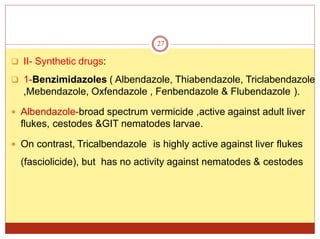  II- Synthetic drugs:
 1-Benzimidazoles ( Albendazole, Thiabendazole, Triclabendazole
,Mebendazole, Oxfendazole , Fenbendazole & Flubendazole ).
 Albendazole-broad spectrum vermicide ,active against adult liver
flukes, cestodes &GIT nematodes larvae.
 On contrast, Tricalbendazole is highly active against liver flukes
(fasciolicide), but has no activity against nematodes & cestodes
27
 