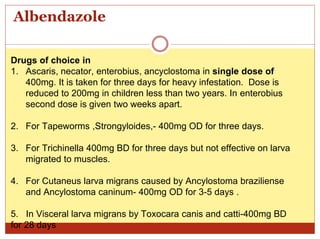 Albendazole
Drugs of choice in
1. Ascaris, necator, enterobius, ancyclostoma in single dose of
400mg. It is taken for three days for heavy infestation. Dose is
reduced to 200mg in children less than two years. In enterobius
second dose is given two weeks apart.
2. For Tapeworms ,Strongyloides,- 400mg OD for three days.
3. For Trichinella 400mg BD for three days but not effective on larva
migrated to muscles.
4. For Cutaneus larva migrans caused by Ancylostoma braziliense
and Ancylostoma caninum- 400mg OD for 3-5 days .
5. In Visceral larva migrans by Toxocara canis and catti-400mg BD
for 28 days
 