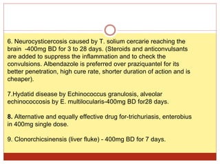 6. Neurocysticercosis caused by T. solium cercarie reaching the
brain -400mg BD for 3 to 28 days. (Steroids and anticonvulsants
are added to suppress the inflammation and to check the
convulsions. Albendazole is preferred over praziquantel for its
better penetration, high cure rate, shorter duration of action and is
cheaper).
7.Hydatid disease by Echinococcus granulosis, alveolar
echinococcosis by E. multilocularis-400mg BD for28 days.
8. Alternative and equally effective drug for-trichuriasis, enterobius
in 400mg single dose.
9. Clonorchicsinensis (liver fluke) - 400mg BD for 7 days.
 