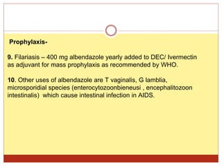 Prophylaxis-
9. Filariasis – 400 mg albendazole yearly added to DEC/ Ivermectin
as adjuvant for mass prophylaxis as recommended by WHO.
10. Other uses of albendazole are T vaginalis, G lamblia,
microsporidial species (enterocytozoonbieneusi , encephalitozoon
intestinalis) which cause intestinal infection in AIDS.
 