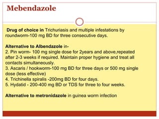 Mebendazole
Drug of choice in Trichuriasis and multiple infestations by
roundworm-100 mg BD for three consecutive days.
Alternative to Albendazole in-
2. Pin worm- 100 mg single dose for 2years and above,repeated
after 2-3 weeks if required. Maintain proper hygiene and treat all
contacts simultaneously.
3. Ascaris / hookworm-100 mg BD for three days or 500 mg single
dose (less effective)
4. Trichinella spiralis -200mg BD for four days.
5. Hydatid - 200-400 mg BD or TDS for three to four weeks.
Alternative to metronidazole in guinea worm infection
 