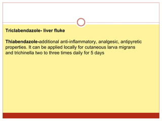Triclabendazole- liver fluke
Thiabendazole-additional anti-inflammatory, analgesic, antipyretic
properties. It can be applied locally for cutaneous larva migrans
and trichinella two to three times daily for 5 days
 