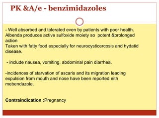 PK &A/e - benzimidazoles
- Well absorbed and tolerated even by patients with poor health.
Albenda produces active sulfoxide moiety so potent &prolonged
action
Taken with fatty food especially for neurocysticercosis and hydatid
disease.
- include nausea, vomiting, abdominal pain diarrhea.
-incidences of starvation of ascaris and its migration leading
expulsion from mouth and nose have been reported eith
mebendazole.
Contraindication :Pregnancy
 