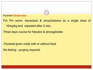 32
Pyrantel Clinical uses :
For Pin worm, Ascariasis & ancyclostoma as a single dose of
10mg/kg and repeated after 2 wks.
Three days course for Necator & strongyloides
-Pyrantel given orally with or without food.
No fasting , purging required.
-
 