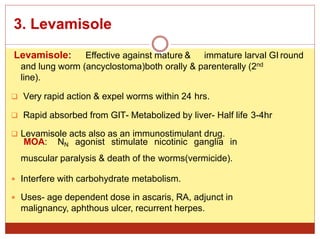 3. Levamisole
Levamisole: Effective against mature & immature larval GI round
and lung worm (ancyclostoma)both orally & parenterally (2nd
line).
 Very rapid action & expel worms within 24 hrs.
 Rapid absorbed from GIT- Metabolized by liver- Half life 3-4hr
 Levamisole acts also as an immunostimulant drug.
MOA: NN agonist stimulate nicotinic ganglia in
muscular paralysis & death of the worms(vermicide).
 Interfere with carbohydrate metabolism.
 Uses- age dependent dose in ascaris, RA, adjunct in
malignancy, aphthous ulcer, recurrent herpes.
 