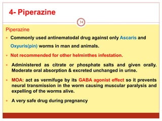 4- Piperazine
34
Piperazine
 Commonly used antinematodal drug against only Ascaris and
Oxyuris(pin) worms in man and animals.
 Not recommended for other helminthes infestation.
 Administered as citrate or phosphate salts and given orally.
Moderate oral absorption & excreted unchanged in urine.
 MOA: act as vermifuge by its GABA agonist effect so it prevents
neural transmission in the worm causing muscular paralysis and
expelling of the worms alive.
 A very safe drug during pregnancy
 