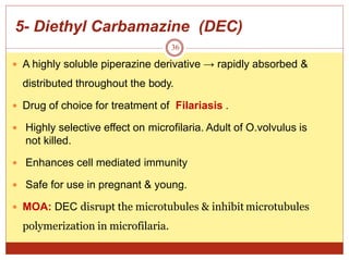 5- Diethyl Carbamazine (DEC)
36
 A highly soluble piperazine derivative → rapidly absorbed &
distributed throughout the body.
 Drug of choice for treatment of Filariasis .
 Highly selective effect on microfilaria. Adult of O.volvulus is
not killed.
 Enhances cell mediated immunity
 Safe for use in pregnant & young.
 MOA: DEC disrupt the microtubules & inhibit microtubules
polymerization in microfilaria.
 