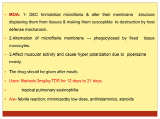  MOA: 1- DEC Immobilize microfilaria & alter their membrane structure
displacing them from tissues & making them susceptible to destruction by host
defense mechanism.
 2.Alternation of microfilaria membrane → phagocytosed by fixed tissue
monocytes.
 3.Affect muscular activity and cause hyper polarization due to piperazine
moiety.
 The drug should be given after meals.
 Uses: filariasis 2mg/kg TDS for 12 days to 21 days.
 tropical pulmonary eosinophilia
 A/e- febrile reaction; minimizedby low dose, antihistaminics, steroids
 