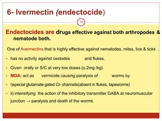 6- Ivermectin (endectocide)
38
Endectocides are drugs effective against both arthropodes &
nematode both.
One of Avermectins that is highly effective against nematodes, mites, lice & ticks .
 has no activity against cestodes and flukes.
 Given orally or S/C at very low doses (o.2mg /kg)
 MOA: act as vermicide causing paralysis of worms by
 i)special glutamate gated Cl- channels(absent in flukes, tapeworms)
 ii) intensifying the action of the inhibitory transmitter GABA at neuromuscular
junction → paralysis and death of the worms.
 
