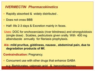 IVERMECTIN Pharmacokinetics
 Rapidly absorbed & widely distributed .
 Does not cross BBB
 Half- life 2-3 days & Excretion mainly in feces.
Uses: DOC for onchocerciasis (river blindness) and strongyloidosis
(single dose) . Scabies, pediculosis given orally. With 400 mg
albendazole annually for filariasis prophylaxis.
A/e- mild pruritus, giddiness, nausea , abdominal pain, due to
degradation products of Mf.
Contraindication: Pregnancy.
 Concurrent use with other drugs that enhance GABA
e.g Barbiturates, valproaic acid & benzodiazepines.
 