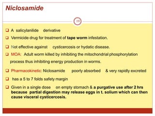 Niclosamide
19
 A salicylanilide derivative
 Vermicide drug for treatment of tape worm infestation.
 Not effective against cysticercosis or hydatic disease.
 MOA: Adult worm killed by inhibiting the mitochondrial phosphorylation
process thus inhibiting energy production in worms.
 Pharmacokinetic: Niclosamide poorly absorbed & very rapidly excreted
 has a 5 to 7 folds safety margin
 Given in a single dose on empty stomach & a purgative use after 2 hrs
because partial digestion may release eggs in t. solium which can then
cause visceral cysticercosis.
 