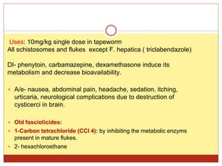 Uses: 10mg/kg single dose in tapeworm
All schistosomes and flukes except F. hepatica ( triclabendazole)
DI- phenytoin, carbamazepine, dexamethasone induce its
metabolism and decrease bioavailability.
 A/e- nausea, abdominal pain, headache, sedation, itching,
urticaria, neurological complications due to destruction of
cysticerci in brain.
 Old fasciolicides:
 1-Carbon tetrachloride (CCl 4): by inhibiting the metabolic enzyms
present in mature flukes.
 2- hexachloroethane
 