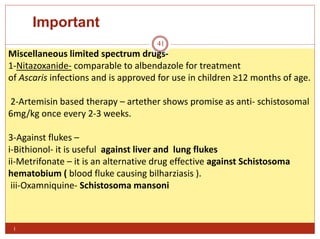 Important
i
41
Miscellaneous limited spectrum drugs-
1-Nitazoxanide- comparable to albendazole for treatment
of Ascaris infections and is approved for use in children ≥12 months of age.
2-Artemisin based therapy – artether shows promise as anti- schistosomal
6mg/kg once every 2-3 weeks.
3-Against flukes –
i-Bithionol- it is useful against liver and lung flukes
ii-Metrifonate – it is an alternative drug effective against Schistosoma
hematobium ( blood fluke causing bilharziasis ).
iii-Oxamniquine- Schistosoma mansoni
 