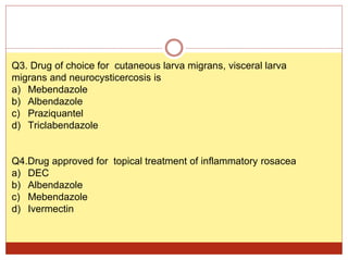 Q3. Drug of choice for cutaneous larva migrans, visceral larva
migrans and neurocysticercosis is
a) Mebendazole
b) Albendazole
c) Praziquantel
d) Triclabendazole
Q4.Drug approved for topical treatment of inflammatory rosacea
a) DEC
b) Albendazole
c) Mebendazole
d) Ivermectin
 